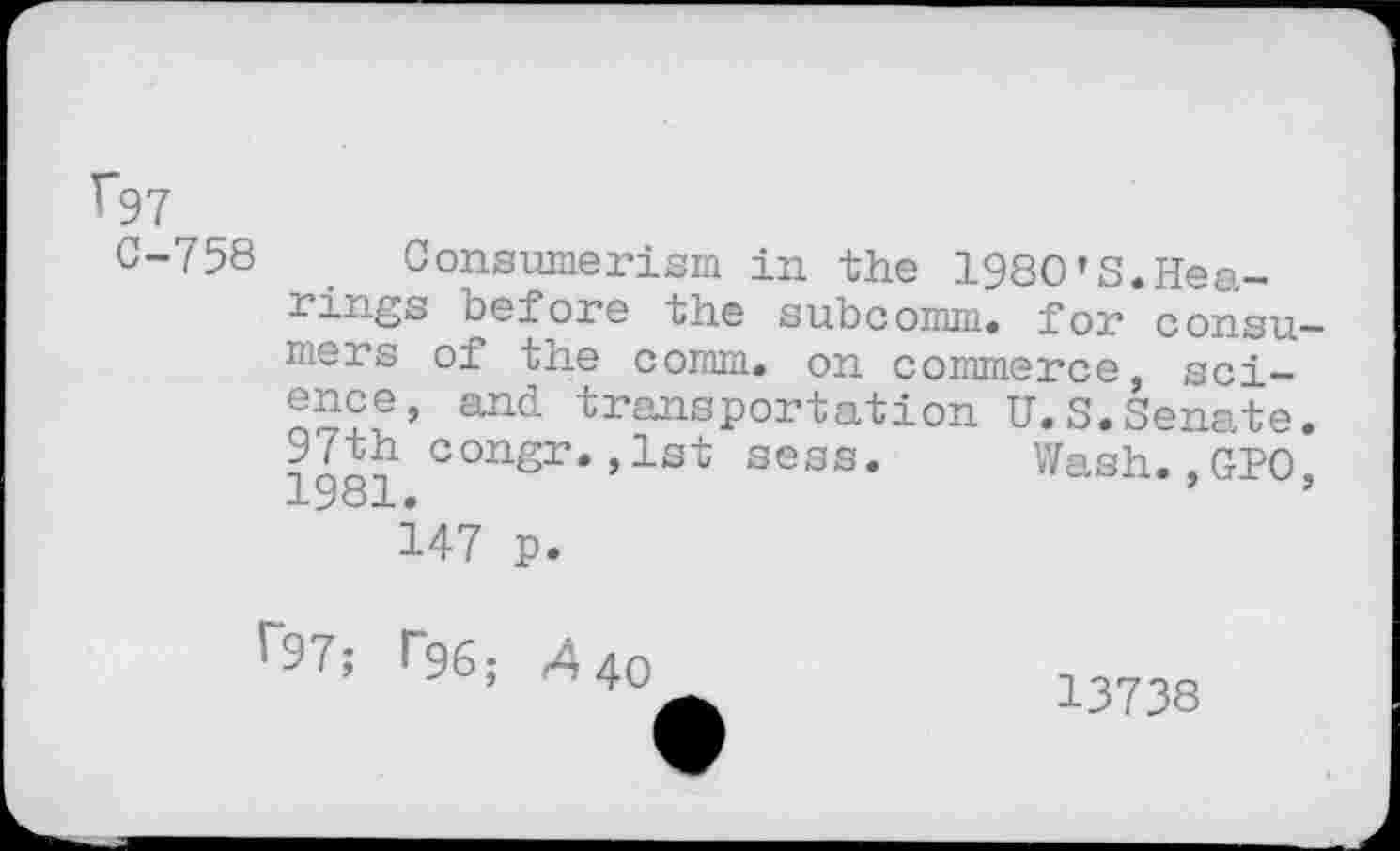 ﻿V97
0-758 Consumerism in the 1980’3.Hearings before the subcomm, for consu mers of the comm, on commerce, science, and transportation U.S.Senate 97th congr.,1st sess. Wash.,GPO 1981.	’
147 p.
f97; r%; 440
13738